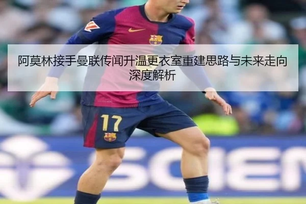 阿莫林接手曼联传闻升温更衣室重建思路与未来走向深度解析
